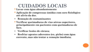 CUIDADOS LOCAIS
 Lavar com água abundantemente
 Aplicação de compressas úmidas com soro fisiológico
até alívio da dor.
• Remoção de contaminantes
 Verificar queimaduras de vias aéreas superiores,
principalmente em pacientes com queimaduras de
face.
• Verificar lesões de córnea;
• Resfriar agentes aderentes (ex. piche) com água
corrente, mas não tentar a remoção imediata;
 