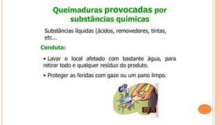 Queimaduras provocadas por
substâncias químicas
Substâncias líquidas (ácidos, removedores, tintas,
etc...
Conduta:
• Lavar o local afetado com bastante água, para
retirar todo e qualquer resíduo do produto.
• Proteger as feridas com gaze ou um pano limpo.
 