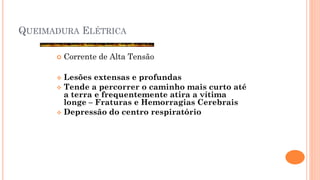 QUEIMADURA ELÉTRICA
 Corrente de Alta Tensão
 Lesões extensas e profundas
 Tende a percorrer o caminho mais curto até
a terra e frequentemente atira a vítima
longe – Fraturas e Hemorragias Cerebrais
 Depressão do centro respiratório
 