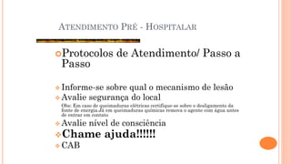 ATENDIMENTO PRÉ - HOSPITALAR
Protocolos de Atendimento/ Passo a
Passo
 Informe-se sobre qual o mecanismo de lesão
 Avalie segurança do local
Obs: Em caso de queimaduras elétricas certifique-se sobre o desligamento da
fonte de energia.Já em queimaduras químicas remova o agente com água antes
de entrar em contato
 Avalie nível de consciência
Chame ajuda!!!!!!
 CAB
 