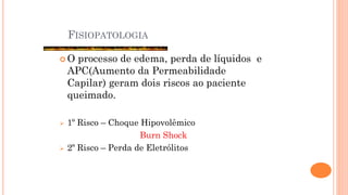 FISIOPATOLOGIA
 O processo de edema, perda de líquidos e
APC(Aumento da Permeabilidade
Capilar) geram dois riscos ao paciente
queimado.
 1º Risco – Choque Hipovolêmico
Burn Shock
 2º Risco – Perda de Eletrólitos
 