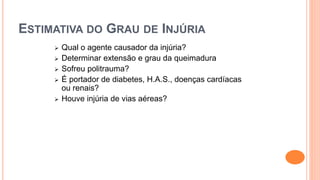 ESTIMATIVA DO GRAU DE INJÚRIA
 Qual o agente causador da injúria?
 Determinar extensão e grau da queimadura
 Sofreu politrauma?
 É portador de diabetes, H.A.S., doenças cardíacas
ou renais?
 Houve injúria de vias aéreas?
 