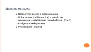 MEDIDAS IMEDIATAS
 Garantir vias aéreas e oxigenioterapia
 Linha venosa (catéter central) e infusão de
cristalóides – estabilização hemodinâmica (P.V.C)
 Analgesia e sedação (ev)
 Profilaxia anti- tetânica
 