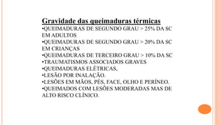 Gravidade das queimaduras térmicas
•QUEIMADURAS DE SEGUNDO GRAU > 25% DA SC
EM ADULTOS
•QUEIMADURAS DE SEGUNDO GRAU > 20% DA SC
EM CRIANÇAS
•QUEIMADURAS DE TERCEIRO GRAU > 10% DA SC
•TRAUMATISMOS ASSOCIADOS GRAVES
•QUEIMADURAS ELÉTRICAS,
•LESÃO POR INALAÇÃO.
•LESÕES EM MÃOS, PÉS, FACE, OLHO E PERÍNEO.
•QUEIMADOS COM LESÕES MODERADAS MAS DE
ALTO RISCO CLÍNICO.
 