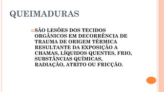 QUEIMADURAS
 SÃO LESÕES DOS TECIDOS
ORGÂNICOS EM DECORRÊNCIA DE
TRAUMA DE ORIGEM TÉRMICA
RESULTANTE DA EXPOSIÇÃO A
CHAMAS, LÍQUIDOS QUENTES, FRIO,
SUBSTÂNCIAS QUÍMICAS,
RADIAÇÃO, ATRITO OU FRICÇÃO.
 