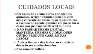 CUIDADOS LOCAIS
 Em casos de queimaduras por agentes
químicos, irrigar abundantemente com
água corrente de baixo fluxo (após retirar
o excesso do agente químico em pó, se for o
caso), por pelo menos 20 a 30 minutos.
 NÃO PASSAR CREME DENTAL,
MANTEIGA, CREMES OU QUALQUER
OUTRO PRODUTO CASEIRO NAS
LESÕES
• Após a limpeza das lesões, os curativos
deverão ser confeccionados.
 Não romper bolhas
 