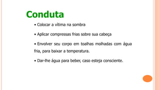 Conduta
• Colocar a vítima na sombra
• Aplicar compressas frias sobre sua cabeça
• Envolver seu corpo em toalhas molhadas com água
fria, para baixar a temperatura.
• Dar-lhe água para beber, caso esteja consciente.
 