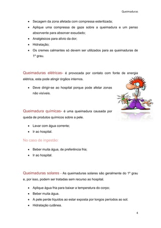 Queimaduras


      Secagem da zona afetada com compressa esterilizada;
      Aplique uma compressa de gaze sobre a queimadura e um penso
       absorvente para absorver exsudado;
      Analgésicos para alívio da dor;
      Hidratação;
      Os cremes calmantes só devem ser utilizados para as queimaduras de
       1º grau.




Queimaduras elétricas- é provocada por contato com fonte de energia
elétrica, esta pode atingir órgãos internos.

      Deve dirigir-se ao hospital porque pode afetar zonas
       não visíveis.




Queimadura químicas- é uma queimadura causada por
queda de produtos químicos sobre a pele.

      Lavar com água corrente;
      Ir ao hospital.

No caso de ingestão:

      Beber muita água, de preferência fria;
      Ir ao hospital.




Queimaduras solares - As queimaduras solares são geralmente do 1º grau
e, por isso, podem ser tratadas sem recurso ao hospital.

      Aplique água fria para baixar a temperatura do corpo;
      Beber muita água.
      A pele perde líquidos ao estar exposta por longos períodos ao sol.
      Hidratação cutânea.

                                                                             4
 