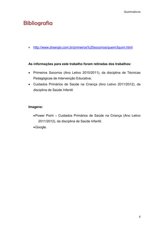 Queimaduras



Bibliografia


     http://www.drsergio.com.br/primeiros%20socorros/queim3quim.html




  As informações para este trabalho foram retiradas dos trabalhos:

     Primeiros Socorros (Ano Letivo 2010/2011), da disciplina de Técnicas
      Pedagógicas de Intervenção Educativa;
     Cuidados Primários de Saúde na Criança (Ano Letivo 2011/2012), da
      disciplina de Saúde Infantil.




  Imagens:

       Power Point – Cuidados Primários de Saúde na Criança (Ano Letivo
         2011/2012), da disciplina de Saúde Infantil;
       Google.




                                                                         6
 