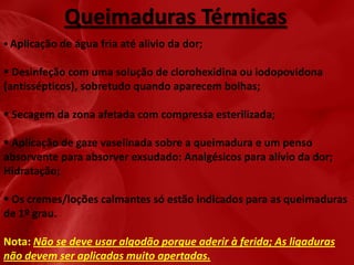 Queimaduras Térmicas
 Aplicação de água fria até alivio da dor;

 Desinfeção com uma solução de clorohexidina ou iodopovidona
(antissépticos), sobretudo quando aparecem bolhas;
 Secagem da zona afetada com compressa esterilizada;
 Aplicação de gaze vaselinada sobre a queimadura e um penso
absorvente para absorver exsudado: Analgésicos para alívio da dor;
Hidratação;
 Os cremes/loções calmantes só estão indicados para as queimaduras
de 1º grau.
Nota: Não se deve usar algodão porque aderir à ferida; As ligaduras
não devem ser aplicadas muito apertadas.

 