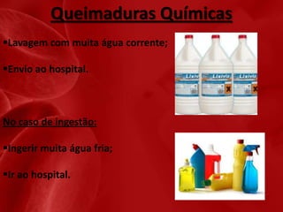 Queimaduras Químicas
Lavagem com muita água corrente;

Envio ao hospital.

No caso de ingestão:
Ingerir muita água fria;
Ir ao hospital.

 