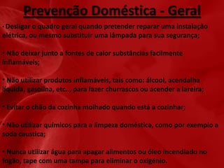Prevenção Doméstica - Geral
• Desligar

o quadro geral quando pretender reparar uma instalação
elétrica, ou mesmo substituir uma lâmpada para sua segurança;

• Não deixar junto a fontes de calor substâncias facilmente
inflamáveis;
• Não utilizar produtos inflamáveis, tais como: álcool, acendalha
líquida, gasolina, etc.., para fazer churrascos ou acender a lareira;
• Evitar o chão da cozinha molhado quando está a cozinhar;
• Não utilizar químicos para a limpeza doméstica, como por exemplo a
soda caustica;
• Nunca utilizar água para apagar alimentos ou óleo incendiado no
fogão, tape com uma tampa para eliminar o oxigénio.

 