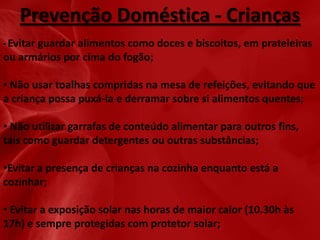 Prevenção Doméstica - Crianças
• Evitar

guardar alimentos como doces e biscoitos, em prateleiras
ou armários por cima do fogão;
• Não usar toalhas compridas na mesa de refeições, evitando que
a criança possa puxá-la e derramar sobre si alimentos quentes;
• Não utilizar garrafas de conteúdo alimentar para outros fins,
tais como guardar detergentes ou outras substâncias;
•Evitar a presença de crianças na cozinha enquanto está a
cozinhar;

• Evitar a exposição solar nas horas de maior calor (10.30h às
17h) e sempre protegidas com protetor solar;

 