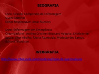 BIOGRAFIA
Livro: Grande Compendio de Enfermagem
Sivadi Editorial
Editor Responsável: Jesus Ruescas
Livro: Enfermagem em Emergência
Organizadores: Andrea Cristine; Brassane Volpato; Cristiane de
Souza; Vitor Abelha; Maria Aparecida; Modesto dos Santos.
Editora: Martinari
WEBGRAFIA
http://www.infoescola.com/medicina/tipos-de-queimaduras

 
