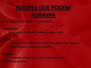 FATORES QUE PODEM
AGRAVAR
Pode agravar a situação de queimadura:
•Localização:
-Face, zonas de flexão (joelhos), mãos e pés.
•Idade:
- Crianças com menos de 2 anos têm pele muito sensível.
-Idosos podem ter doenças graves.
•Doenças:
- Diabetes, terapêutica com corticosteroides e
imunossupressores.

 