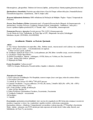 Gliconeogênese, glicogenólise( Diabetes do Estresse),lipólise, perda protéica( Alanina,arginina,glutamina,leucina)
Queimadurase Imunidade: Pacientes que sobreviviam a Fase de Choque sofriam infecções ( Imunodeficiência)
Granulócitos,fagocitose e Quimiotaxia, linf.T( helper cells)
Resposta Inflamátoria Sistêmica: SIRSSíndrome de Disfunção de Múltiplos Órgãos = Sepse ( Tempestade de
Citocinas)
Escara, Seus Produtos e Efeitos: tratamento atualTerapia de Ressuscitação ,Bloqueio de Imunossupressão (
interleucinas), Excisões Precoces,Ventilação,Nutrição Enteral, Antioxidantes, Antibióticos ( infecções )
Escarapolímero lipídico-protéico(LPC)”Grande vilão” Neutrófilos, imunossupressão
Tratamento Precoce e Agressivo: Excisão precoce 72h ( LPC) Imunossupressão
Uso de Nitrato de Cério+ Sulfadiazina de Prata ( liga ao LPC , bloqueando sua ação), Scheidegger
Substitutos de pele ( INTEGRA, ALLODERM)
Atendimento Primário ao Paciente Queimado
ABLS:
A: Vias Aéreas. Queimaduras em supercílios, cïlios, fímbrias nasais , mucosa nasal e oral ( edema e ins. respiratória
aguda )IOT precoce senão .... Cricotiroidostomia de urgência
Coluna Cervical: queda ,explosão
B: Ventilação: Inalação de Gazes ( CO) , Lesão pulmonar pós 24h, lábios vermelho cereja , escarro carbonáceo
C: Circulação: Choque hipovolêmico
D: Déficit Neurológicos: Hipoxia , embriaguez, AVDI( Alerta,est. Verbais,est. Dor, Insensível)
E: Expor : Retirar anéis ,brincos ,pulseiras
F: Reposição de Fluido
Exame Secundário: “cabeça aos pés”
AMPLA( Alergias, Medicações,Passado médico, Líquidos e alimentos ,Ambiente)
Princípios de Controle:
1: Parar o processo :Estabilização Pré-Hospitalar, remover roupas ,lavar com água, retirar do contato elétrico
2: Precauções Universais
3: Controle de Vias Aéreas:O2-100%( 20%),IOT precoce
4: Controle Circulatório: 2 acesso calibrosos ( 14-16J) ,RL morno, 2-4mlxPx SQ%( 8h 50%, 16h 50%)
5: SNE: Dilatação Gástrica (  20%)
6:SV ( Foley):melhor medida da hidratação
7: Alívio da Dor: Morfina IV
8: Pulsos Periféricos: Queimaduras Circulares, Escarotomia , Fasciotomia
9: Ventilação :Limitação escarotomia
10:Psicológico:
11: Suicídio
Escarotomia: queimaduras de profundidade total, necrose de coagulação em 48h forma uma carapaça ( escara) em
membros ( isquemia ) e tórax ( ins. respiratória)padrão restritivo, atelectasias e pneumonia.
Queimaduras elétricas Síndrome Compartimental em membros ( edema muscular, P25mmHg)fasciotomia
Modo : indolor, antisepsia com PVPI,incisão por toda espessura até tecido viável( Linha axilar, lateral), usar
Sulfadiazina de Prata 1%,nas incisões.
 