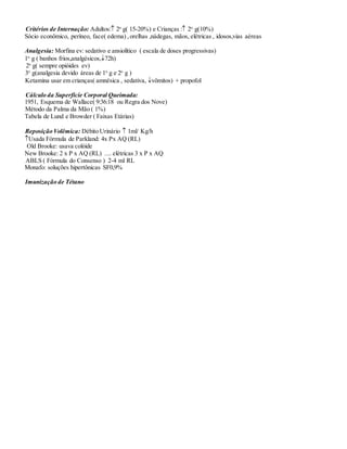 Critérios de Internação: Adultos: 2o
g( 15-20%) e Crianças : 2o
g(10%)
Sócio econômico, períneo, face( edema) ,orelhas ,nádegas, mãos, elétricas , idosos,vias aéreas
Analgesia: Morfina ev: sedativo e ansiolítico ( escala de doses progressivas)
1o
g ( banhos frios,analgésicos,72h)
2o
g( sempre opióides ev)
3o
g(analgesia devido áreas de 1o
g e 2o
g )
Ketamina usar em crianças( amnésica , sedativa, vômitos) + propofol
Cálculo da Superfície Corporal Queimada:
1951, Esquema de Wallace( 9:36:18 ou Regra dos Nove)
Método da Palma da Mão ( 1%)
Tabela de Lund e Browder ( Faixas Etárias)
Reposição Volêmica: Débito Urinário  1ml/ Kg/h
Usada Fórmula de Parkland: 4x Px AQ (RL)
Old Brooke: usava colóide
New Brooke: 2 x P x AQ (RL) .... elétricas 3 x P x AQ
ABLS ( Fórmula do Consenso ) 2-4 ml RL
Monafo: soluções hipertônicas SF0,9%
Imunização de Tétano
 