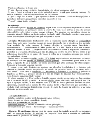 Quanto a profundidade é dividida em:
1°. grau – Envolve apenas a epiderme, é caracterizada pelo eritema (queimadura solar);
2°. grau – Destrói a epiderme e uma porção variável da derme. A pele pode apresentar vesículas. Na
ausência de infecção cicatrizam espontaneamente em 2 a 4 semanas.
3°. grau – Atinge toda a derme. A pele apresenta-se branca e sem brilho. Exceto nas lesões pequenas as
queimaduras de terceiro grau geralmente necessitam de enxerto de pele.
“4°. grau” – Atinge tecidos profundos.
Fisiopatologia
A lesão térmica provoca necrose por coagulação na pele e nos tecidos subjacentes em profundidade variada.
Embora aparentemente as queimaduras sejam na maioria das vezes lesões restritas a pele, elas exercem
efeitos deletérios sobre todos os outros sistemas orgânicos. Nos pacientes com queimaduras extensas são
observadas alterações bifásicas na função orgânica: hipofunção inicial e hiperfunção posterior, exceto para o
sistema nervoso central e imunológico nos quais a seqüência é inversa.
Alterações Hemodinâmicas: Imediatamente após a queimadura ocorre alteração da permeabilidade
capilar, água, sódio, cloro e proteínas escapam do espaço intravascular para o interstício na área queimada.
Como resultado da perda excessiva de líquidos, eletrólitos e proteínas ocorre hipovolemia e
hemoconcentração. O extravasamento de fluídos persiste por 24 a 48h. Porém a perda mais acentuada
ocorre nas primeiras 18 horas. A magnitude desses deslocamentos de volume é proporcional a extensão da
queimadura e se evidencia, clinicamente, por meio do edema que acontece nas áreas de lesão térmica e que
também pode desenvolver-se em tecidos não lesados à medida que a ressuscitação prossegue nos pacientes
com queimaduras extensas.
Minutos após a queimadura o débito cardíaco (DC) diminui proporcionalmente ao tamanho da queimadura
em associação com um aumento da resistência vascular periférica. Posteriormente (porém ainda na fase
inicial), a depressão do DC é mantida e até mesmo exacerbada pelo efeito combinado de volume sanguíneo
decrescente e viscosidade sanguínea crescente.
O produto celular mais freqüentemente envolvido nas alterações hemodinâmicas é a histamina, cuja
concentração plasmática aumenta em proporção ao tamanho da queimadura dentro de um minuto após a
lesão térmica. Além disso o tromboxano A2, leucotrienos, a substância P, o produto D (produto da
degradação da fibrina), as proteases ativadas e o fator de ativação das plaquetas (PAF) foram reportados
como elevadores da permeabilidade vascular.
O volume sanguíneo e o débito cardíaco diminuídos causam redução pós-queimadura no fluxo sanguíneo
renal e na taxa de filtração glomerular. A resultante oligúria, quando não tratada, pode progredir para IRA.
Após a reposição volêmica, o fluxo sanguíneo renal e a taxa de filtração glomerular aumentam até níveis
supranormais, juntamente com o aumento do débito cardíaco devido ao hipercatabolismo pós-queimadura. A
circulação renal hiperdinâmica freqüentemente necessita de ajuste da dosagem de antibióticos e de outras
substâncias que têm excreção renal.
Alterações Pulmonares:
- Distúrbio ventilatório restritivo por lesões circunferênciais no tórax;
- Lesões térmicas por inalação em ambiente fechado;
- Intoxicação por monóxido de carbono;
- Hipertensão pulmonar → aumento da resistência vascular pré-capilar;
- Hipermetabolismo pós-trauma → Hiperventilação → alcalose respiratória;
Alterações Hematológicas: Além da perda de plasma a partir da circulação no período pós-queimadura
inicial, há destruição imediata de eritrócitos em proporção direta com a extensão da queimadura,
principalmente na queimadura de terceiro grau.
 