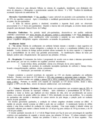 Também observa-se uma alteração bifásica no sistema de coagulação, inicialmente com diminuição dos
níveis de plaquetas e fibrinogênio e posteriormente aumento dos fatores V e VIII. Também foi identificada
acentuada depressão de antitrombina III.
Alterações Gastrointestinais: O íleo paralítico é quase universal em pacientes com queimaduras de mais
de 25% da superfície corporal. Após a ressucitação a motilidade gastrointestinal retorna em torno do terceiro
ao quinto dia pós-queimadura.
A lesão da mucosa gástrica e duodenal, secundária a isquemia focal, pode ser observada
precocemente (3 a 5 horas pós-queimadura). Quando a mucosa não está protegida, as erosões iniciais podem
progredir para ulceração franca.(Ulcera de Curling)
Alterações Endócrinas: No período inicial pós-queimadura, desenvolve-se um padrão endócrino
catabólico caracterizado por níveis elevados de glucagon, cortisol e catecolaminas e por níveis diminuídos de
insulina e triiodotironina. Essas modificações estão associadas a aumento na taxa metabólica, fluxo de
glicose e equilíbrio nitrogenado negativo relacionados ao tamanho da queimadura.
Atendimento Inicial
A – Via aérea: História de confinamento em ambiente fechado durante o incêndio e sinais sugestivos de
lesão precoce da via aérea, tornam obrigatória a avaliação da via aérea e o atendimento definitivo deve ser
instituído. Lesões térmicas da faringe podem produzir edema acentuado da via aérea superior e é importante
que a permeabilidade da via aérea seja garantida precocemente. As manifestações clínicas da lesão por
inalação podem sutis e freqüentemente não aparecem nas primeiras 24 horas.
B – Respiração: O tratamento das lesões é programado de acordo com os sinais e sintomas apresentados
pelo doente que , por sua vez, resultam nos seguintes possíveis mecanismos:
1 – Lesão térmica direta, produzindo edema e/ou obstrução da via aérea superior;
2 – Inalação de produtos de combustão incompleta (partículas de carbono) e fumaça tóxica,
levando a traqueobronquites químicas, edema e pneumonia;
3 – Intoxicação por monóxido de carbono;
Sempre considerar a possível ocorrência de exposição ao CO em doentes queimados em ambientes
fechados. Doentes com níveis de CO inferiores a 20% não costumam a apresentar sinais e sintomas. Níveis
mais elevados podem resultar em: cefaléia e náusea (20 a 30%); confusão (30 a 40%); coma (40 a 60%); e
morte (>60%). Portanto, os doentes com suspeita de exposição ao CO devem receber, desde o início,
oxigênio a 100% em alto fluxo, através de máscara unidirecional, sem recirculação.
C – Volume Sanguíneo Circulante: Qualquer doente com queimaduras que acometem mais de 20% da
superfície corpórea necessita de reposição volêmica. Após estabelecer a permeabilidade da via aérea e
identificar e tratar as lesões que implicam em risco iminente de vida, deve ser providenciado um acesso
venoso, com cateter de grande calibre (no mínimo # 16G), introduzido em uma veia periférica. Se a extensão
da queimadura não permitir a introdução do cateter através da pele íntegra, a punção pode ser realizada
através da pele queimada.
Em doentes gravemente queimados, a avaliação do volume sanguíneo circulante costuma ser difícil. A
medida da pressão arterial costuma ser difícil e pode não ser confiável. A monitoração horária do débito
urinário é uma forma confiável de avaliação do volume circulante. Uma regra simples é infundir volume em
velocidade suficiente para manter a diurese horária de 1,0 ml por kg para crianças de 30 kg ou menos, e de 30
a 50 ml para adultos.
O doente queimado necessita de 2 a 4 ml de Ringer-lactato por Kg de peso por porcentagem de superfície
corpórea com queimaduras de segundo e terceiro graus, nas primeiras 24 horas. O volume estimado é então
oferecido da seguinte maneira: metade nas primeiras 8 horas e o restante nas 16 horas seguintes. Para
 