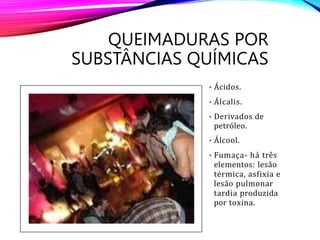 • Ácidos.
• Álcalis.
• Derivados de
petróleo.
• Álcool.
• Fumaça- há três
elementos: lesão
térmica, asfixia e
lesão pulmonar
tardia produzida
por toxina.
QUEIMADURAS POR
SUBSTÂNCIAS QUÍMICAS
 