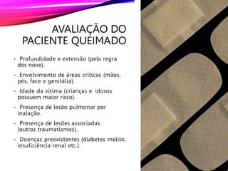 AVALIAÇÃO DO
PACIENTE QUEIMADO
• Profundidade e extensão (pela regra
dos nove).
• Envolvimento de áreas críticas (mãos,
pés, face e genitália).
• Idade da vítima (crianças e idosos
possuem maior risco).
• Presença de lesão pulmonar por
inalação.
• Presença de lesões associadas
(outros traumatismos).
• Doenças preexistentes (diabetes melito,
insuficiência renal etc.).
 