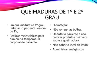 QUEIMADURAS DE 1º E 2º
GRAU
• Em queimaduras e 1º grau,
hidratar o paciente via oral
ou EV;
• Realizar meios físicos para
diminuir a temperatura
corporal do paciente;
• Hidratação;
• Não romper as bolhas;
• Orientar o paciente a não
colocar produtos químicos
sobre a queimadura;
• Não cobrir o local da lesão;
• Administrar analgésicos
 