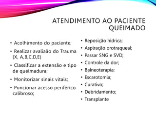 ATENDIMENTO AO PACIENTE
QUEIMADO
• Acolhimento do paciente;
• Realizar avaliaão do Trauma
(X, A,B,C,D,E)
• Classificar a extensão e tipo
de queimadura;
• Monitorizar sinais vitais;
• Puncionar acesso periférico
calibroso;
• Reposição hídrica;
• Aspiração orotraqueal;
• Passar SNG e SVD;
• Controle da dor;
• Balneoterapia;
• Escarotomia;
• Curativo;
• Debridamento;
• Transplante
 
