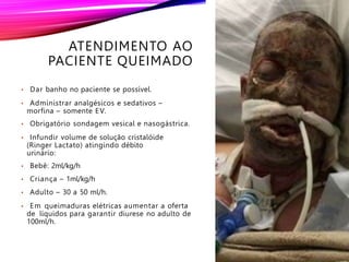 ATENDIMENTO AO
PACIENTE QUEIMADO
• Dar banho no paciente se possível.
• Administrar analgésicos e sedativos –
morfina – somente EV.
• Obrigatório sondagem vesical e nasogástrica.
• Infundir volume de solução cristalóide
(Ringer Lactato) atingindo débito
urinário:
• Bebê: 2ml/kg/h
• Criança – 1ml/kg/h
• Adulto – 30 a 50 ml/h.
• Em queimaduras elétricas aumentar a oferta
de líquidos para garantir diurese no adulto de
100ml/h.
 