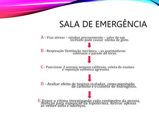 E- Expor a vitima investigando cada centímetro da pessoa.
Atenção para exposição da hipotermia. Retirar apenas
as vestes solta e adereços.
D - Avaliar efeito de toxinas inaladas, como monóxido
de carbono e o cianeto de hidrogênio.
C- Puncionar 2 acessos venosos calibroso, coleta de exames
e reposiçãi volêmica agressiva
B - Respiração Ventilação mecânica – as queimaduras
contraem a parede do tórax.
A - Vias aéreas – intubar precocemente – calor de um
incêndio pode causar edema de glote.
SALA DE EMERGÊNCIA
 