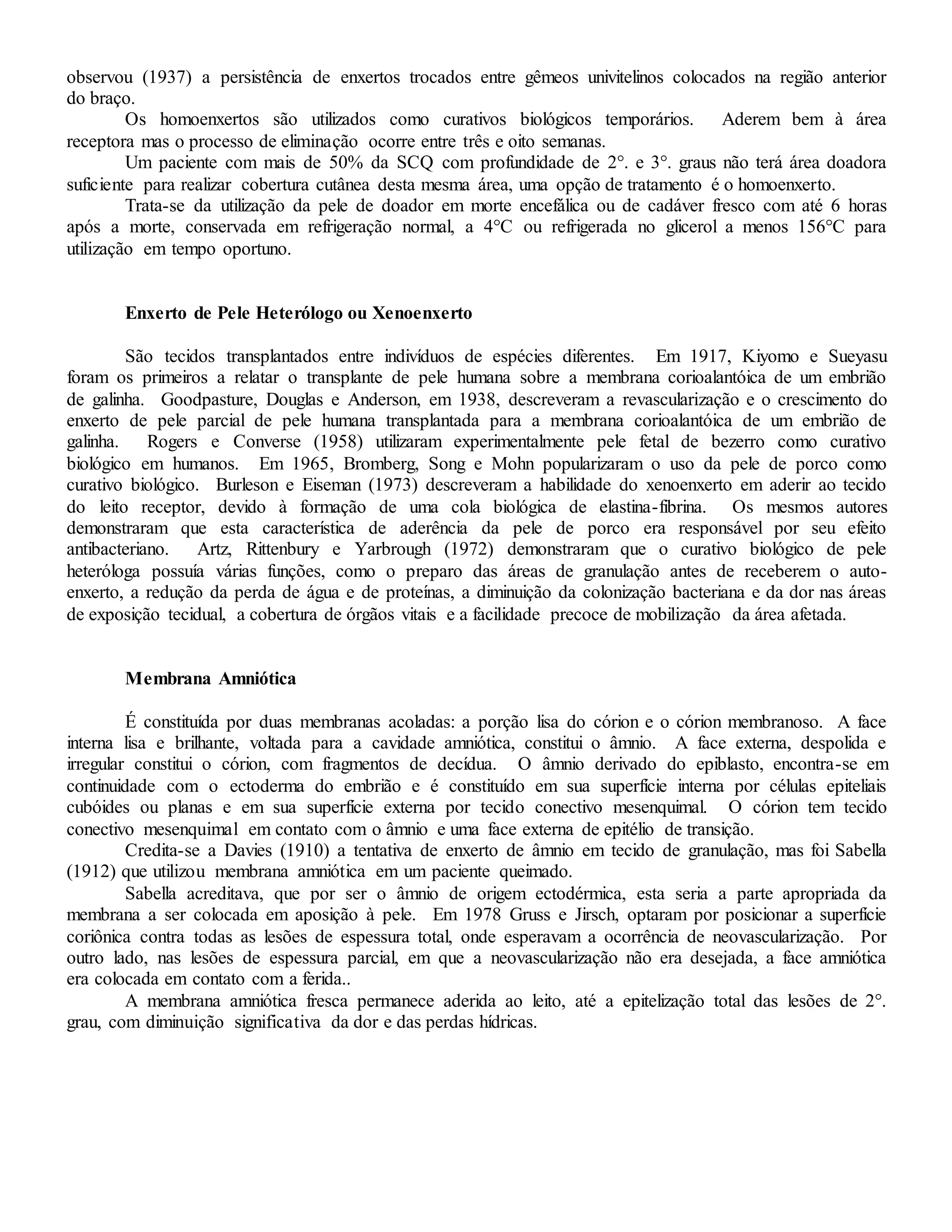 observou (1937) a persistência de enxertos trocados entre gêmeos univitelinos colocados na região anterior
do braço.
Os homoenxertos são utilizados como curativos biológicos temporários. Aderem bem à área
receptora mas o processo de eliminação ocorre entre três e oito semanas.
Um paciente com mais de 50% da SCQ com profundidade de 2°. e 3°. graus não terá área doadora
suficiente para realizar cobertura cutânea desta mesma área, uma opção de tratamento é o homoenxerto.
Trata-se da utilização da pele de doador em morte encefálica ou de cadáver fresco com até 6 horas
após a morte, conservada em refrigeração normal, a 4°C ou refrigerada no glicerol a menos 156°C para
utilização em tempo oportuno.
Enxerto de Pele Heterólogo ou Xenoenxerto
São tecidos transplantados entre indivíduos de espécies diferentes. Em 1917, Kiyomo e Sueyasu
foram os primeiros a relatar o transplante de pele humana sobre a membrana corioalantóica de um embrião
de galinha. Goodpasture, Douglas e Anderson, em 1938, descreveram a revascularização e o crescimento do
enxerto de pele parcial de pele humana transplantada para a membrana corioalantóica de um embrião de
galinha. Rogers e Converse (1958) utilizaram experimentalmente pele fetal de bezerro como curativo
biológico em humanos. Em 1965, Bromberg, Song e Mohn popularizaram o uso da pele de porco como
curativo biológico. Burleson e Eiseman (1973) descreveram a habilidade do xenoenxerto em aderir ao tecido
do leito receptor, devido à formação de uma cola biológica de elastina-fibrina. Os mesmos autores
demonstraram que esta característica de aderência da pele de porco era responsável por seu efeito
antibacteriano. Artz, Rittenbury e Yarbrough (1972) demonstraram que o curativo biológico de pele
heteróloga possuía várias funções, como o preparo das áreas de granulação antes de receberem o auto-
enxerto, a redução da perda de água e de proteínas, a diminuição da colonização bacteriana e da dor nas áreas
de exposição tecidual, a cobertura de órgãos vitais e a facilidade precoce de mobilização da área afetada.
Membrana Amniótica
É constituída por duas membranas acoladas: a porção lisa do córion e o córion membranoso. A face
interna lisa e brilhante, voltada para a cavidade amniótica, constitui o âmnio. A face externa, despolida e
irregular constitui o córion, com fragmentos de decídua. O âmnio derivado do epiblasto, encontra-se em
continuidade com o ectoderma do embrião e é constituído em sua superfície interna por células epiteliais
cubóides ou planas e em sua superfície externa por tecido conectivo mesenquimal. O córion tem tecido
conectivo mesenquimal em contato com o âmnio e uma face externa de epitélio de transição.
Credita-se a Davies (1910) a tentativa de enxerto de âmnio em tecido de granulação, mas foi Sabella
(1912) que utilizou membrana amniótica em um paciente queimado.
Sabella acreditava, que por ser o âmnio de origem ectodérmica, esta seria a parte apropriada da
membrana a ser colocada em aposição à pele. Em 1978 Gruss e Jirsch, optaram por posicionar a superfície
coriônica contra todas as lesões de espessura total, onde esperavam a ocorrência de neovascularização. Por
outro lado, nas lesões de espessura parcial, em que a neovascularização não era desejada, a face amniótica
era colocada em contato com a ferida..
A membrana amniótica fresca permanece aderida ao leito, até a epitelização total das lesões de 2°.
grau, com diminuição significativa da dor e das perdas hídricas.
 