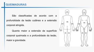 QUEIMADURAS
São classificadas de acordo com a
profundidade da lesão cutânea e a extensão
corporal atingida.
Quanto maior a extensão da superfície
corporal queimada e a profundidade da lesão,
maior a gravidade.
 