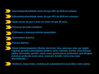 Extensão/profundidade maior do que 20% de SCQ em adultos. 
Extensão/profundidade maior do que 10% de SCQ em crianças. 
Idade menor do que 3 anos ou maior do que 65 anos. 
Presença de lesão inalatória. 
Politrauma e doenças prévias associadas. 
Queimadura química. 
Trauma elétrico. 
Áreas nobres/especiais (Ocular, Auricular, face, pescoço, mão, pé, região 
inguinal, grandes articulações (ombro, axila, cotovelo, punho, coxo femoral, 
joelho, tornozelo), genital; assim como queimaduras profundas, que atingem 
estrutura profunda como osso, músculo, tendão, nervo e/ou vaso 
desvitalizado. ) 
Violência, maus-tratos, tentativa de autoextermínio (suicídio), entre outras. 
 