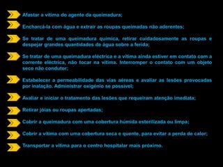 Afastar a vítima do agente da queimadura; 
Encharcá-la com água e extrair as roupas queimadas não aderentes; 
Se tratar de uma queimadura química, retirar cuidadosamente as roupas e 
despejar grandes quantidades de água sobre a ferida; 
Se tratar de uma queimadura eléctrica e a vítima ainda estiver em contato com a 
corrente eléctrica, não tocar na vítima. Interromper o contato com um objeto 
seco não condutor; 
Estabelecer a permeabilidade das vias aéreas e avaliar as lesões provocadas 
por inalação. Administrar oxigénio se possível; 
Avaliar e iniciar o tratamento das lesões que requeiram atenção imediata; 
Retirar jóias ou roupas apertadas; 
Cobrir a queimadura com uma cobertura húmida esterilizada ou limpa; 
Cobrir a vítima com uma cobertura seca e quente, para evitar a perda de calor; 
Transportar a vítima para o centro hospitalar mais próximo. 
 