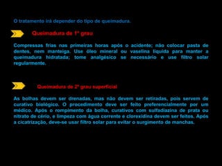 O tratamento irá depender do tipo de queimadura. 
Queimadura de 1º grau 
Compressas frias nas primeiras horas após o acidente; não colocar pasta de 
dentes, nem manteiga. Use óleo mineral ou vaselina líquida para manter a 
queimadura hidratada; tome analgésico se necessário e use filtro solar 
regularmente. 
Queimadura de 2º grau superficial 
As bolhas devem ser drenadas, mas não devem ser retiradas, pois servem de 
curativo biológico. O procedimento deve ser feito preferencialmente por um 
médico. Após o rompimento da bolha, curativos com sulfadiazina de prata ou 
nitrato de cério, e limpeza com água corrente e clorexidina devem ser feitos. Após 
a cicatrização, deve-se usar filtro solar para evitar o surgimento de manchas. 
 