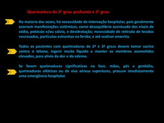 Queimadura de 2º grau profunda e 3º grau 
Na maioria das vezes, há necessidade de internação hospitalar, pois geralmente 
ocorrem manifestações sistêmicas, como desequilíbrio acentuado dos níveis de 
sódio, potássio e/ou cálcio, e desidratação; necessidade de retirada de tecidos 
necrosados, partículas estranhas na ferida; e até realizar enxertia. 
Todos os pacientes com queimaduras de 2º e 3º graus devem tomar vacina 
contra o tétano, ingerir muito líquido e manter os membros acometidos 
elevados, para alívio da dor e do edema. 
Se forem queimaduras significativas na face, mãos, pés e genitália, 
queimaduras elétricas ou de vias aéreas superiores, procure imediatamente 
uma emergência hospitalar. 
 
