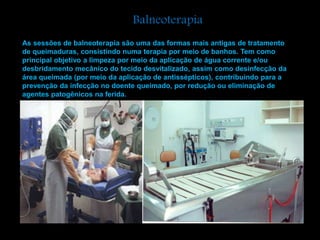 Balneoterapia 
As sessões de balneoterapia são uma das formas mais antigas de tratamento 
de queimaduras, consistindo numa terapia por meio de banhos. Tem como 
principal objetivo a limpeza por meio da aplicação de água corrente e/ou 
desbridamento mecânico do tecido desvitalizado, assim como desinfecção da 
área queimada (por meio da aplicação de antissépticos), contribuindo para a 
prevenção da infecção no doente queimado, por redução ou eliminação de 
agentes patogênicos na ferida. 
 