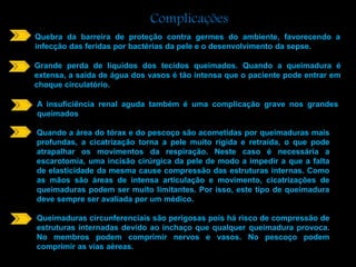 Complicações 
Quebra da barreira de proteção contra germes do ambiente, favorecendo a 
infecção das feridas por bactérias da pele e o desenvolvimento da sepse. 
Grande perda de líquidos dos tecidos queimados. Quando a queimadura é 
extensa, a saída de água dos vasos é tão intensa que o paciente pode entrar em 
choque circulatório. 
A insuficiência renal aguda também é uma complicação grave nos grandes 
queimados 
Quando a área do tórax e do pescoço são acometidas por queimaduras mais 
profundas, a cicatrização torna a pele muito rígida e retraída, o que pode 
atrapalhar os movimentos da respiração. Neste caso é necessária a 
escarotomia, uma incisão cirúrgica da pele de modo a impedir a que a falta 
de elasticidade da mesma cause compressão das estruturas internas. Como 
as mãos são áreas de intensa articulação e movimento, cicatrizações de 
queimaduras podem ser muito limitantes. Por isso, este tipo de queimadura 
deve sempre ser avaliada por um médico. 
Queimaduras circunferenciais são perigosas pois há risco de compressão de 
estruturas internadas devido ao inchaço que qualquer queimadura provoca. 
No membros podem comprimir nervos e vasos. No pescoço podem 
comprimir as vias aéreas. 
 