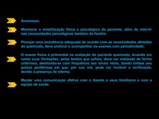 Anamnese; 
Monitorar a estabilização física e psicológica do paciente, além de intervir 
nas necessidades psicológicas também da família; 
Planejar uma assistência adequada de acordo com as necessidades afetadas 
do queimado, deve analisar e acompanhar os exames com periodicidade; 
O exame físico é primordial na avaliação do paciente queimado, levando em 
conta suas limitações, pelas lesões que sofreu, deve ser realizado de forma 
criteriosa, atentando-se com frequência aos sinais vitais, dando ênfase aos 
pulsos periféricos em que, por sua vez, pode ser inviável a verificação, 
devido à presença de edema; 
Manter uma comunicação efetiva com o doente e seus familiares e com a 
equipe de saúde. 
 