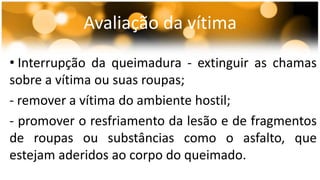 Avaliação da vítima 
• Interrupção da queimadura - extinguir as chamas 
sobre a vítima ou suas roupas; 
- remover a vítima do ambiente hostil; 
- promover o resfriamento da lesão e de fragmentos 
de roupas ou substâncias como o asfalto, que 
estejam aderidos ao corpo do queimado. 
 