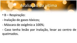 Avaliação da vítima 
• B – Respiração: 
- Inalação de gases tóxicos; 
- Máscara de oxigênio a 100%; 
- Caso tenha lesão por inalação, levar ao centro de 
queimados. 
 