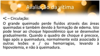 Avaliação da vítima 
•C – Circulação: 
O grande queimado perde fluídos através das áreas 
queimadas e também devido à formação de edema. Isto 
pode levar ao choque hipovolêmico que se desenvolve 
gradualmente. Quando o quadro de choque é precoce, 
logo após a queimadura, normalmente está associado à 
outras lesões e / ou hemorragias, levando à 
hipovolemia, e não à queimadura. 
 