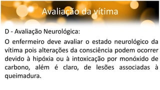 Avaliação da vítima 
D - Avaliação Neurológica: 
O enfermeiro deve avaliar o estado neurológico da 
vítima pois alterações da consciência podem ocorrer 
devido à hipóxia ou à intoxicação por monóxido de 
carbono, além é claro, de lesões associadas à 
queimadura. 
 