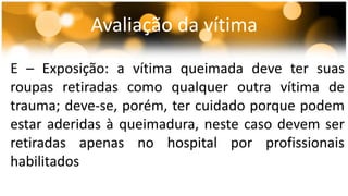 Avaliação da vítima 
E – Exposição: a vítima queimada deve ter suas 
roupas retiradas como qualquer outra vítima de 
trauma; deve-se, porém, ter cuidado porque podem 
estar aderidas à queimadura, neste caso devem ser 
retiradas apenas no hospital por profissionais 
habilitados 
 