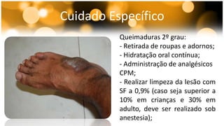 Cuidado Específico 
Queimaduras 2º grau: 
- Retirada de roupas e adornos; 
- Hidratação oral contínua; 
- Administração de analgésicos 
CPM; 
- Realizar limpeza da lesão com 
SF a 0,9% (caso seja superior a 
10% em crianças e 30% em 
adulto, deve ser realizado sob 
anestesia); 
 