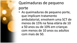 Queimaduras de pequeno 
porte 
• As queimaduras de pequeno porte, 
que implicam tratamento 
ambulatorial, envolvem uma SCT de 
menos de 15% na faixa etária de 10 
a 50 anos ou de 10% em crianças 
com menos de 10 anos ou adultos 
com mais de 50. 
 