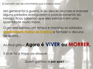 O conceito saiu de uma historia que começa assim: 
Um general foi a guerra, e ao descer na praia e mandar 
alguns soldados averiguarem o posicionamento do 
inimigo, ficou sabendo que eles estavam em uma 
quantidade muito maior. 
O general pensou um tempo e mandou os soldados 
e foi fazer o discurso 
de guerra... 
Ao final gritou: Agora é VIVER ou MORRER. 
E lá se foi a tropa ao ataque! 
Quem ganhou e por que? 
 