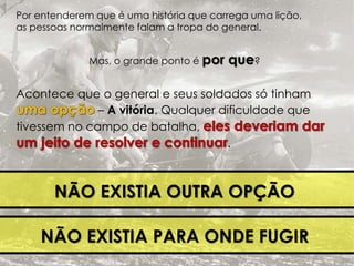 Por entenderem que é uma história que carrega uma lição, 
as pessoas normalmente falam a tropa do general. 
Mas, o grande ponto é por que? 
Acontece que o general e seus soldados só tinham 
– A vitória. Qualquer dificuldade que 
tivessem no campo de batalha, 
. 
NÃO EXISTIA OUTRA OPÇÃO 
NÃO EXISTIA PARA ONDE FUGIR 
 