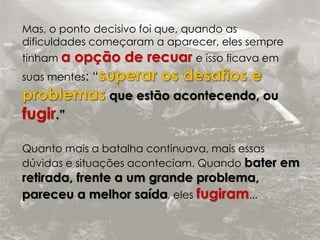 Mas, o ponto decisivo foi que, quando as 
dificuldades começaram a aparecer, eles sempre 
tinham a opção de recuar e isso ficava em 
suas mentes: “ 
que estão acontecendo, ou 
fugir.” 
Quanto mais a batalha continuava, mais essas 
dúvidas e situações aconteciam. Quando bater em 
retirada, frente a um grande problema, 
pareceu a melhor saída, eles fugiram... 
 