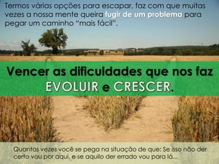 Termos várias opções para escapar, faz com que muitas 
vezes a nossa mente queira fugir de um problema para 
pegar um caminho “mais fácil”. 
Vencer as dificuldades que nos faz 
e . 
Quantas vezes você se pega na situação de que: Se isso não der 
certo vou por aqui, e se aquilo der errado vou para lá... 
 