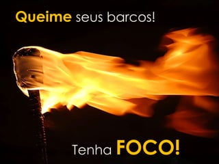 Queime seus barcos! 
FOCO 
Tenha FOCO! 
 